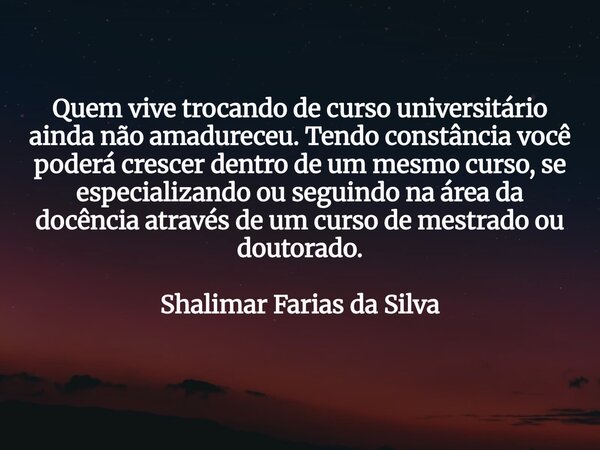 Quem vive trocando de curso universitário ainda não amadureceu. Tendo constância você poderá crescer dentro de um mesmo curso, se especializando ou seguindo na ... Frase de Shalimar Farias da Silva.