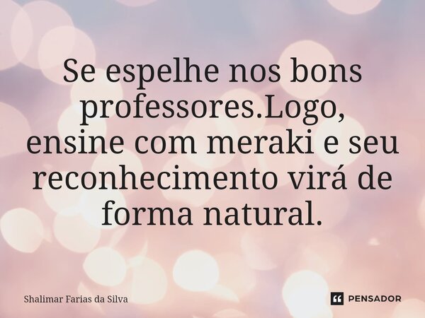 ⁠Se espelhe nos bons professores.Logo, ensine com meraki e seu reconhecimento virá de forma natural.... Frase de Shalimar Farias da Silva.