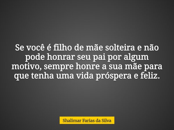 Se você é filho de mãe solteira e não pode honrar seu pai por algum motivo, sempre honre a sua mãe para que tenha uma vida próspera e feliz.... Frase de Shalimar Farias da Silva.