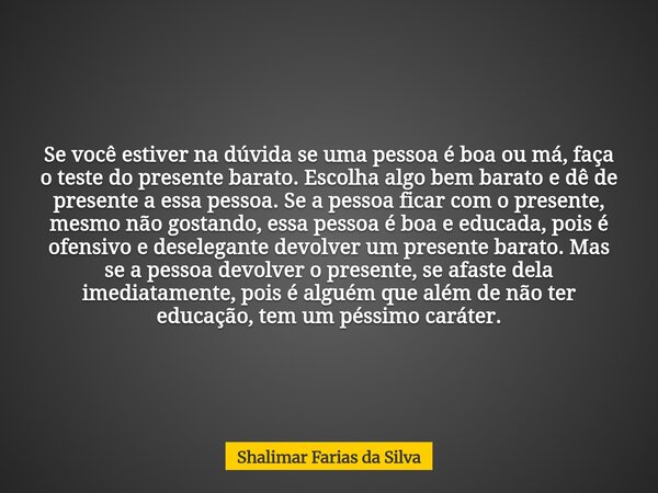 Se você estiver na dúvida se uma pessoa é boa ou má, faça o teste do presente barato. Escolha algo bem barato e dê de presente a essa pessoa. Se a pessoa ficar ... Frase de Shalimar Farias da Silva.