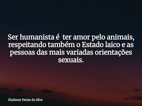 Ser humanista é ter amor pelo animais, respeitando também o Estado laico e as pessoas das mais variadas orientações sexuais.... Frase de Shalimar Farias da Silva.