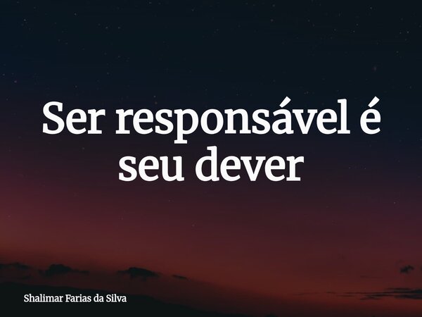 Ser responsável é seu dever... Frase de Shalimar Farias da Silva.