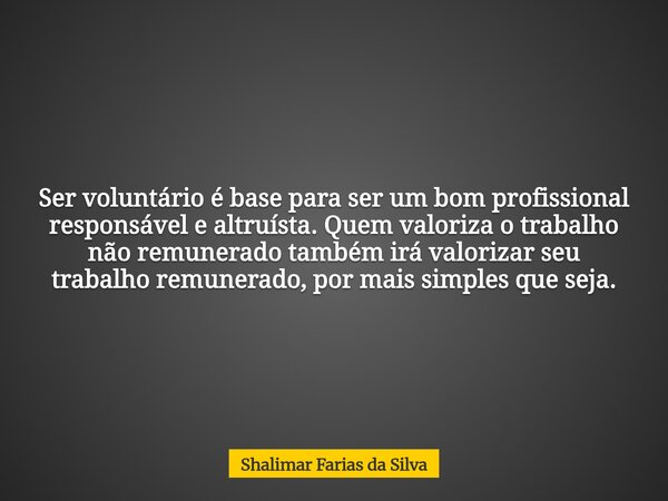 Ser voluntário é base para ser um bom profissional responsável e altruísta. Quem valoriza o trabalho não remunerado também irá valorizar seu trabalho remunerado... Frase de Shalimar Farias da Silva.