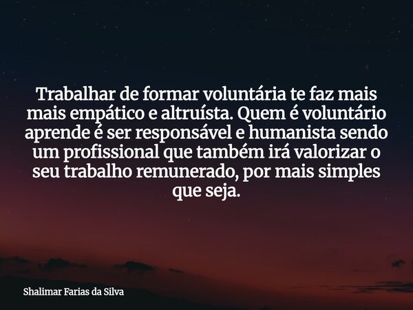 Trabalhar de formar voluntária te faz mais mais empático e altruísta. Quem é voluntário aprende é ser responsável e humanista sendo um profissional que também i... Frase de Shalimar Farias da Silva.