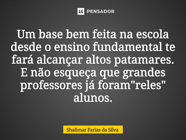 ⁠Um base bem feita na escola desde o ensino fundamental te fará alcançar altos patamares. E não esqueça que grandes professores já foram "reles" aluno... Frase de Shalimar Farias da Silva.