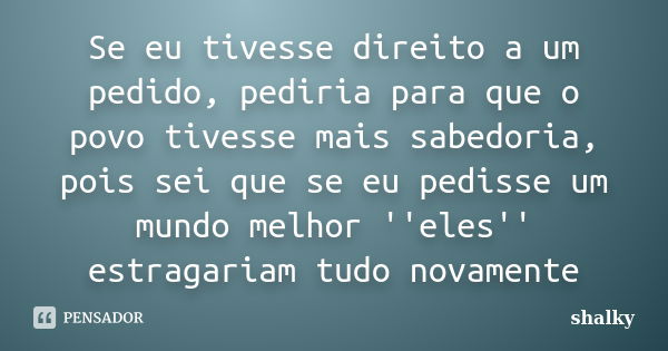 Se eu tivesse direito a um pedido, pediria para que o povo tivesse mais sabedoria, pois sei que se eu pedisse um mundo melhor ''eles'' estragariam tudo novament... Frase de Shalky.