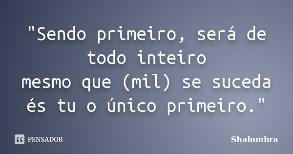 "Sendo primeiro, será de todo inteiro mesmo que (mil) se suceda és tu o único primeiro."... Frase de Shalombra.