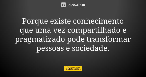 Porque existe conhecimento que uma vez compartilhado e pragmatizado pode transformar pessoas e sociedade.... Frase de Shamon.