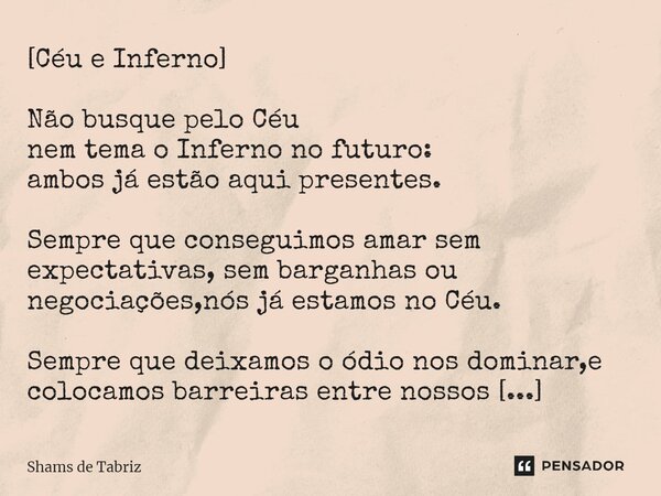 ⁠[Céu e Inferno] Não busque pelo Céu nem tema o Inferno no futuro: ambos já estão aqui presentes. Sempre que conseguimos amar sem expectativas, sem barganhas ou... Frase de Shams de Tabriz.