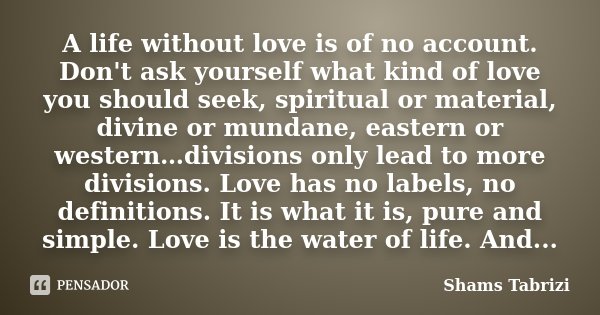 A life without love is of no account. Don't ask yourself what kind of love you should seek, spiritual or material, divine or mundane, eastern or western…divisio... Frase de Shams Tabrizi.