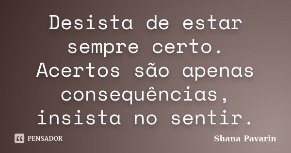 Desista de estar sempre certo. Acertos são apenas consequências, insista no sentir.... Frase de Shana Pavarin.