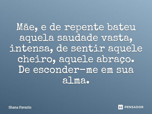 Mãe, e de repente bateu aquela saudade vasta, intensa, de sentir aquele cheiro, aquele abraço. De esconder-me em sua alma.... Frase de Shana Pavarin.