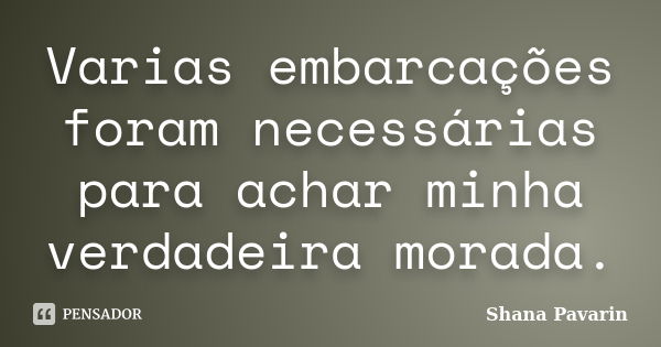 Varias embarcações foram necessárias para achar minha verdadeira morada.... Frase de Shana Pavarin.