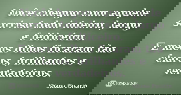 Você chegou com aquele sorriso todo inteiro, largo e feiticeiro. E meus olhos ficaram tão claros, brilhantes e verdadeiros.... Frase de Shana Pavarin.