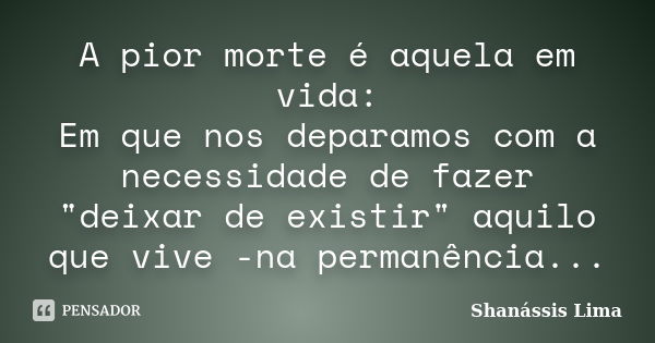 A pior morte é aquela em vida: Em que nos deparamos com a necessidade de fazer "deixar de existir" aquilo que vive -na permanência...... Frase de Shanássis Lima.