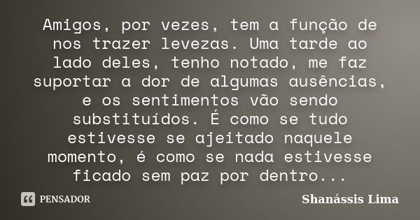 Amigos, por vezes, tem a função de nos trazer levezas. Uma tarde ao lado deles, tenho notado, me faz suportar a dor de algumas ausências, e os sentimentos vão s... Frase de Shanássis Lima.