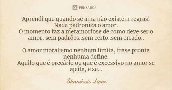 Aprendi que quando se ama não existem regras! Nada padroniza o amor. O momento faz a metamorfose de como deve ser o amor, sem padrões..sem certo..sem errado.. O... Frase de Shanássis Lima.