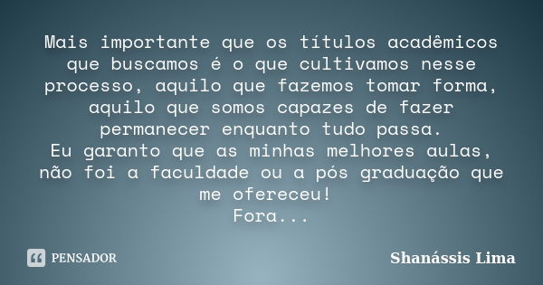 Mais importante que os títulos acadêmicos que buscamos é o que cultivamos nesse processo, aquilo que fazemos tomar forma, aquilo que somos capazes de fazer perm... Frase de Shanássis Lima.