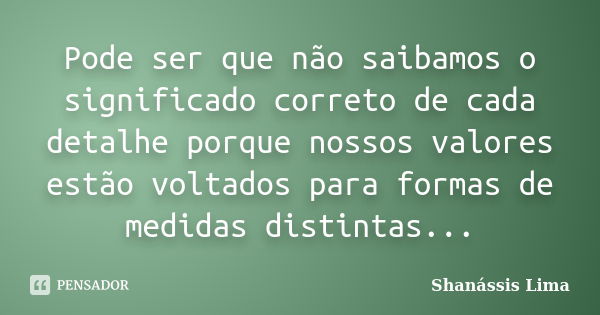 Pode ser que não saibamos o significado correto de cada detalhe porque nossos valores estão voltados para formas de medidas distintas...... Frase de Shanássis Lima.