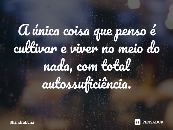 ⁠A única coisa que penso é cultivar e viver no meio do nada, com total autossuficiência.... Frase de ShandraLuna.