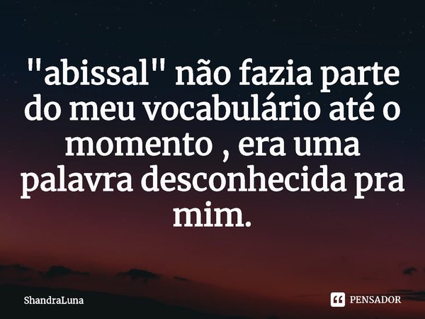 "abissal" não fazia parte do meu vocabulário até o momento , era uma palavra desconhecida pra mim.... Frase de ShandraLuna.