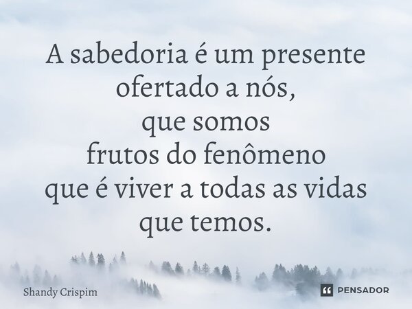 ⁠A sabedoria é um presente ofertado a nós, que somos frutos do fenômeno que é viver a todas as vidas que temos.... Frase de Shandy Crispim.