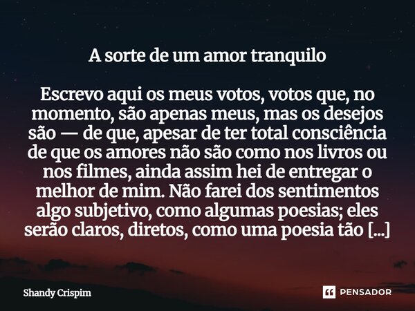 A sorte de um amor tranquilo Escrevo aqui os meus votos, votos que, no momento, são apenas meus, mas os desejos são — de que, apesar de ter total consciência d... Frase de Shandy Crispim.