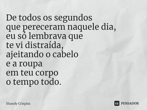 ⁠De todos os segundos que pereceram naquele dia, eu só lembrava que te vi distraída, ajeitando o cabelo e a roupa em teu corpo o tempo todo.... Frase de Shandy Crispim.