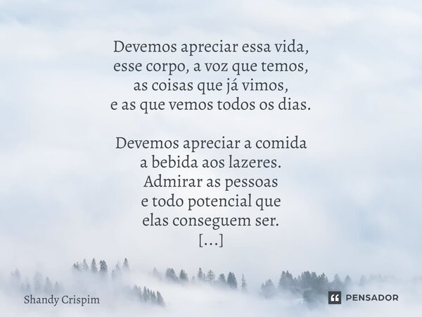 Devemos apreciar essa vida, esse corpo, a voz que temos, as coisas que já vimos, e as que vemos todos os dias. Devemos apreciar a comida a bebida aos lazeres. ... Frase de Shandy Crispim.