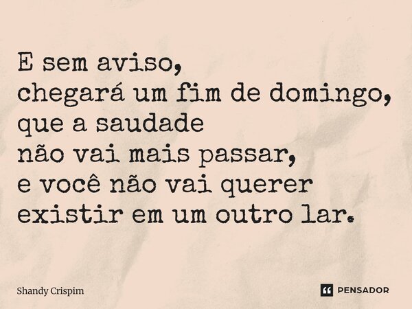 ⁠E sem aviso, chegará um fim de domingo, que a saudade não vai mais passar, e você não vai querer existir em um outro lar.... Frase de Shandy Crispim.
