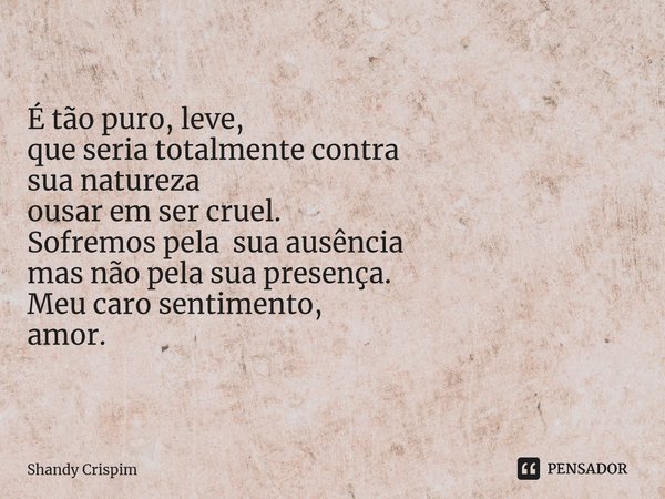 ⁠É tão puro, leve, que seria totalmente contra sua natureza ousar em ser cruel. Sofremos pela sua ausência mas não pela sua presença. Meu caro sentimento, amor.... Frase de Shandy Crispim.