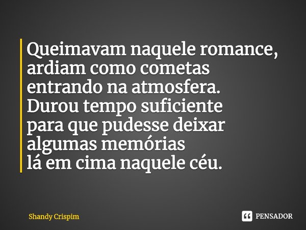 Queimavam naquele romance,
ardiam como cometas
entrando na atmosfera.
Durou tempo suficiente
para que pudesse deixar
algumas memórias
lá em cima naquele céu.... Frase de Shandy Crispim.