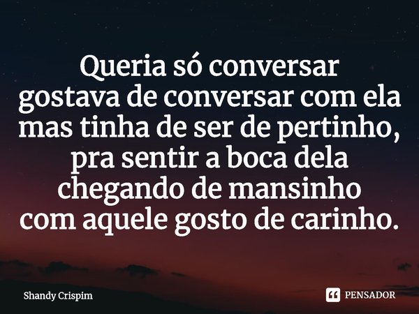 ⁠Queria só conversar
gostava de conversar com ela
mas tinha de ser de pertinho,
pra sentir a boca dela
chegando de mansinho
com aquele gosto de carinho.... Frase de Shandy Crispim.