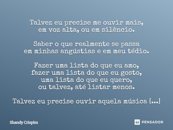 Talvez eu precise me ouvir mais, em voz alta, ou em silêncio. Saber o que realmente se passa em minhas angústias e em meu tédio. Fazer uma lista do que eu amo,... Frase de Shandy Crispim.