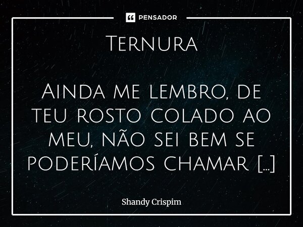 Ternura Ainda me lembro, de teu rosto colado ao meu, não sei bem se poderíamos chamar aquilo de uma dança. Mas nossos corpos se beijavam, na sintonia da música... Frase de Shandy Crispim.
