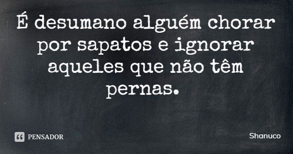 É desumano alguém chorar por sapatos e ignorar aqueles que não têm pernas.... Frase de Shanuco.