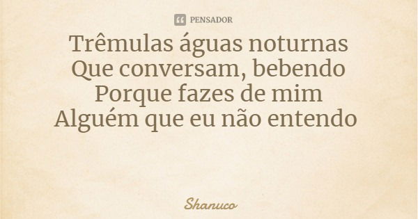 Trêmulas águas noturnas
Que conversam, bebendo
Porque fazes de mim
Alguém que eu não entendo... Frase de Shanuco.