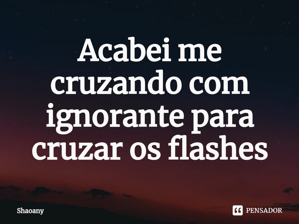 ⁠Acabei me cruzando com ignorante para cruzar os flashes... Frase de Shaoany.