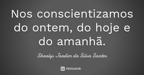 Nos conscientizamos do ontem, do hoje e do amanhã.... Frase de Sharlys Jardim da Silva Santos.