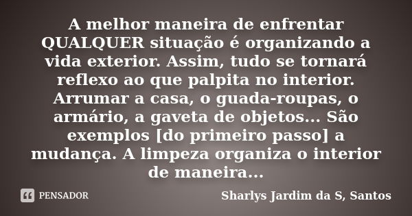 A melhor maneira de enfrentar QUALQUER situação é organizando a vida exterior. Assim, tudo se tornará reflexo ao que palpita no interior. Arrumar a casa, o guad... Frase de Sharlys Jardim da S. Santos.