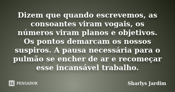 Dizem que quando escrevemos, as consoantes viram vogais, os números viram planos e objetivos. Os pontos demarcam os nossos suspiros. A pausa necessária para o p... Frase de Sharlys Jardim.