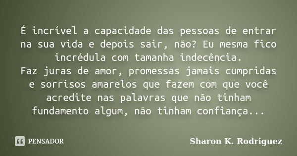 É incrível a capacidade das pessoas de entrar na sua vida e depois sair, não? Eu mesma fico incrédula com tamanha indecência. Faz juras de amor, promessas jamai... Frase de Sharon K. Rodriguez.