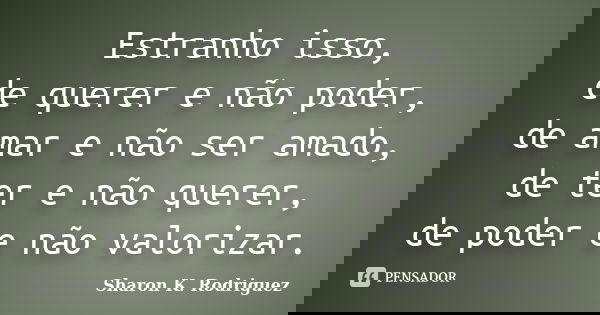 Estranho isso, de querer e não poder, de amar e não ser amado, de ter e não querer, de poder e não valorizar.... Frase de Sharon K. Rodriguez.