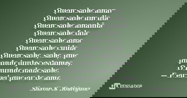 Quem sabe amar Quem sabe um dia Quem sabe amanhã Quem sabe fala Quem sabe ama Quem sabe cuida Quem sabe, sabe, que quando juntos estamos, O mundo nada sabe. — E... Frase de Sharon K. Rodriguez.