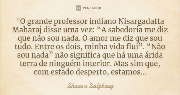 "O grande professor indiano Nisargadatta Maharaj disse uma vez: â€œA sabedoria me diz que nÃ£o sou nada. O amor me diz que sou tudo. Entre os dois, minha vida... Frase de Sharon Salzberg.