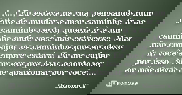 […] Eu estava na rua, pensando num jeito de mudar o meu caminho, ir ao caminho certo, queria ir à um caminho onde você não estivesse. Mas não consigo, os caminh... Frase de Sharonn K..