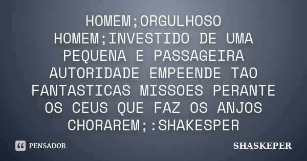 HOMEM;ORGULHOSO HOMEM;INVESTIDO DE UMA PEQUENA E PASSAGEIRA AUTORIDADE EMPEENDE TAO FANTASTICAS MISSOES PERANTE OS CEUS QUE FAZ OS ANJOS CHORAREM;:SHAKESPER... Frase de SHASKEPER.