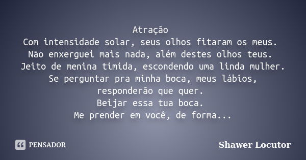 Atração Com intensidade solar, seus olhos fitaram os meus. Não enxerguei mais nada, além destes olhos teus. Jeito de menina timida, escondendo uma linda mulher.... Frase de Shawer Locutor.