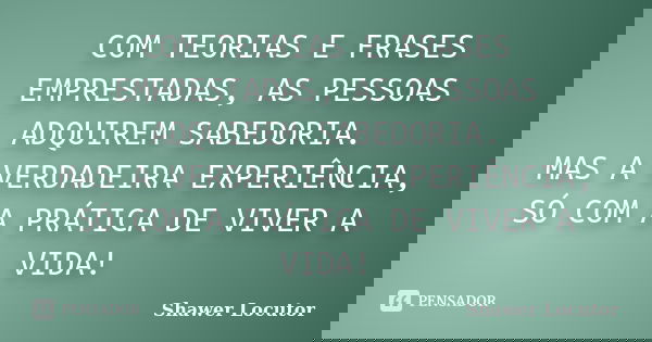 COM TEORIAS E FRASES EMPRESTADAS, AS PESSOAS ADQUIREM SABEDORIA. MAS A VERDADEIRA EXPERIÊNCIA, SÓ COM A PRÁTICA DE VIVER A VIDA!... Frase de Shawer Locutor.