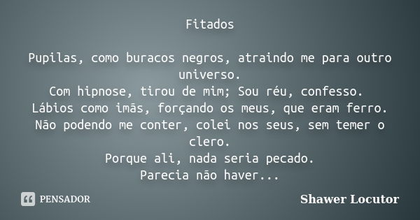 Fitados Pupilas, como buracos negros, atraindo me para outro universo. Com hipnose, tirou de mim; Sou réu, confesso. Lábios como imãs, forçando os meus, que era... Frase de Shawer Locutor.